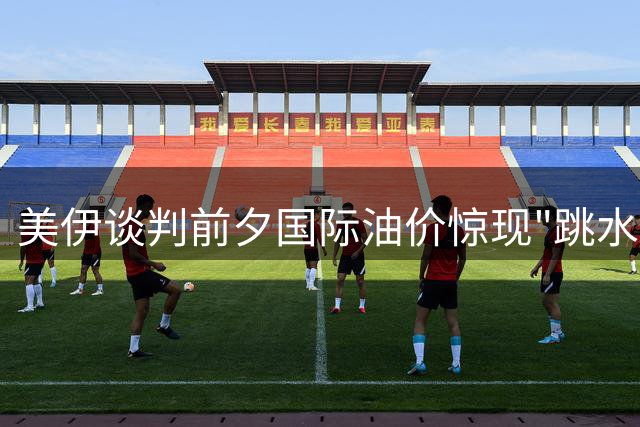 美伊谈判前夕国际油价惊现"跳水" 布伦特原油单日重挫7%